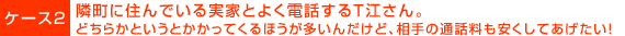 ケース２：隣町に住んでいる実家とよく電話するＴ江さん。どちらかというとかかってくるほうが多いんだけど、相手の通話料も安くしてあげたい！